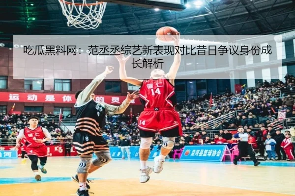 吃瓜黑料网：范丞丞综艺新表现对比昔日争议身份成长解析
