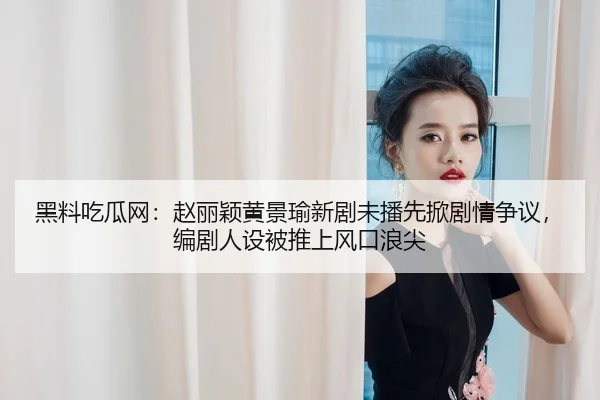 黑料吃瓜网：赵丽颖黄景瑜新剧未播先掀剧情争议，编剧人设被推上风口浪尖